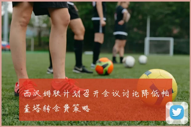 西汉姆联计划召开会议讨论降低帕奎塔转会费策略
