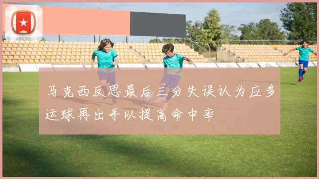 马克西反思最后三分失误认为应多运球再出手以提高命中率