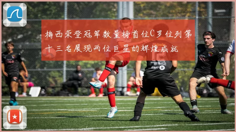 梅西荣登冠军数量榜首位C罗位列第十三名展现两位巨星的辉煌成就