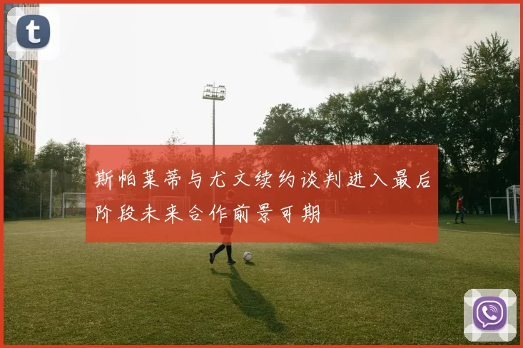 斯帕莱蒂与尤文续约谈判进入最后阶段未来合作前景可期