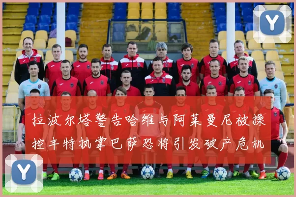 拉波尔塔警告哈维与阿莱曼尼被操控丰特执掌巴萨恐将引发破产危机