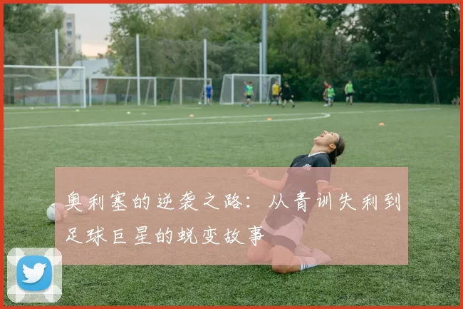 奥利塞的逆袭之路：从青训失利到足球巨星的蜕变故事