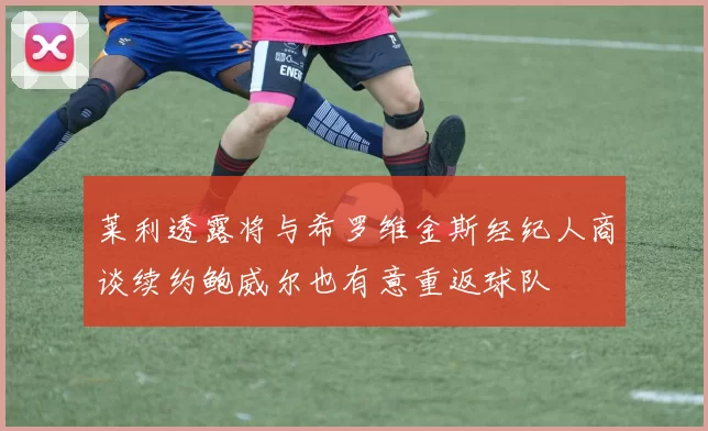 莱利透露将与希罗维金斯经纪人商谈续约鲍威尔也有意重返球队