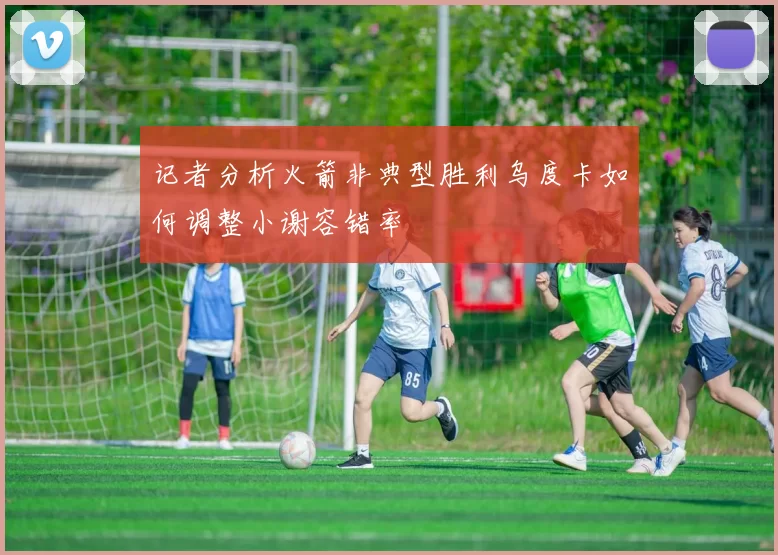 记者分析火箭非典型胜利乌度卡如何调整小谢容错率