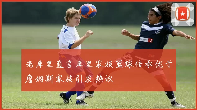 老库里直言库里家族篮球传承优于詹姆斯家族引发热议