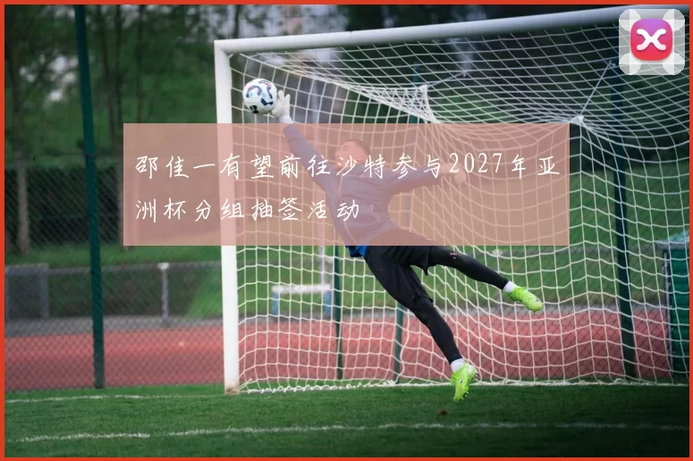 邵佳一有望前往沙特参与2027年亚洲杯分组抽签活动