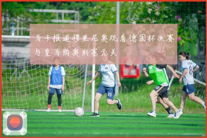 马卡报道穆里尼奥观看德国杯决赛与皇马购奥利塞无关