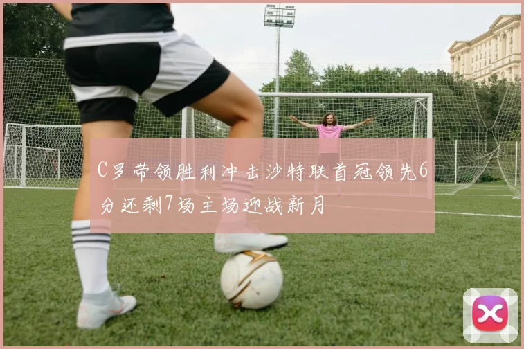 C罗带领胜利冲击沙特联首冠领先6分还剩7场主场迎战新月