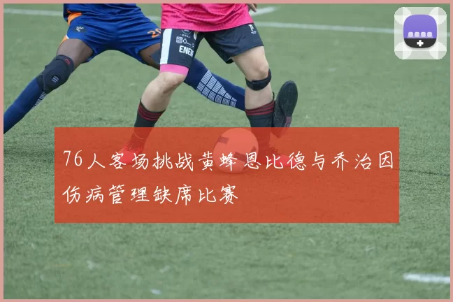76人客场挑战黄蜂恩比德与乔治因伤病管理缺席比赛