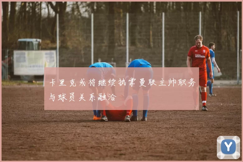 卡里克或将继续执掌曼联主帅职务与球员关系融洽